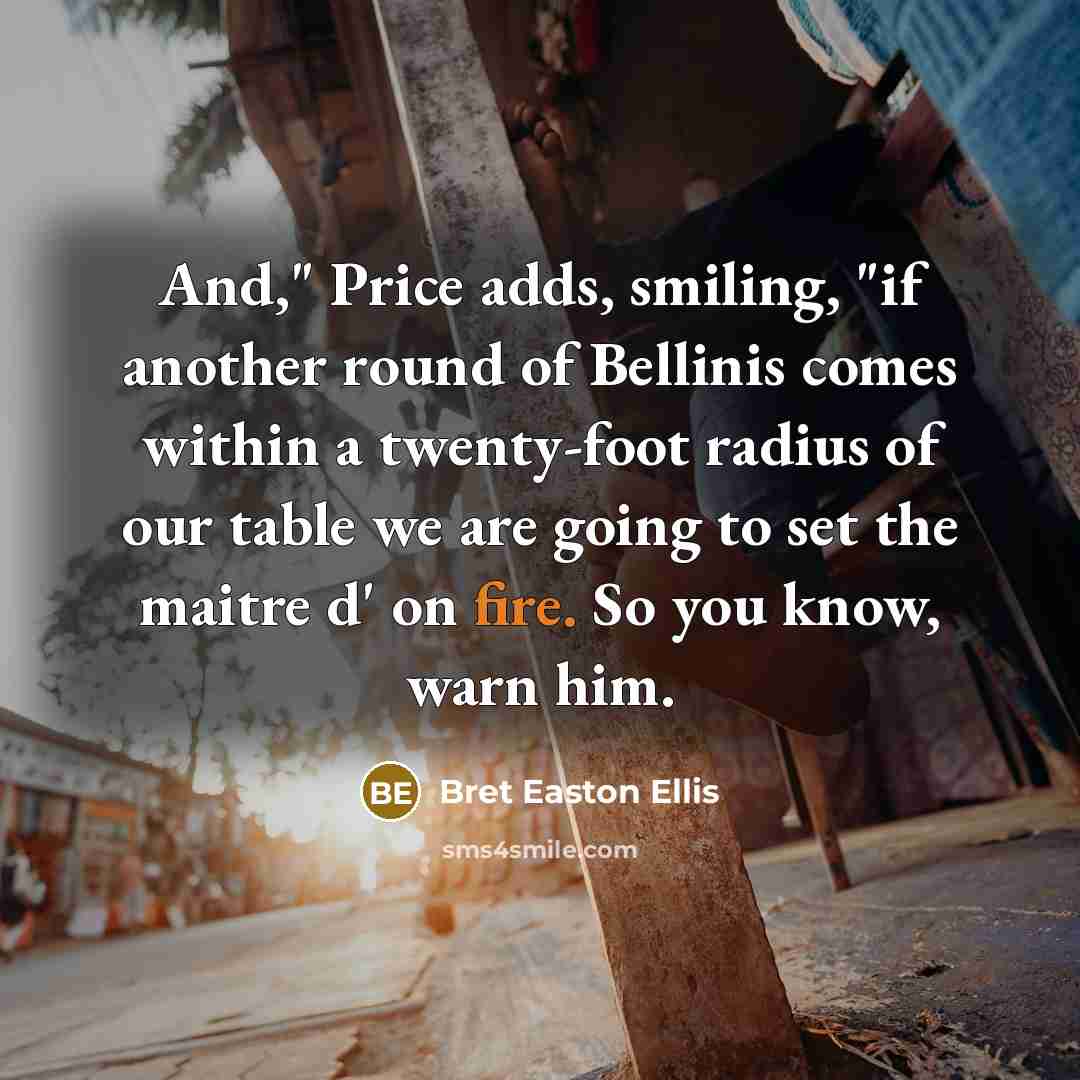 “And," Price adds, smiling, "if another round of Bellinis comes within a twenty-foot radius of our table we are going to set the maitre d' on fire. So you know, warn him.” quote by Bret Easton Ellis