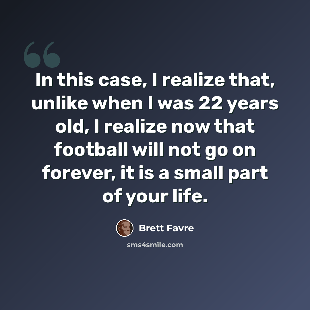 “In this case, I realize that, unlike when I was 22 years old, I realize now that football will not go on forever, it is a small part of your life.” quote by Brett Favre