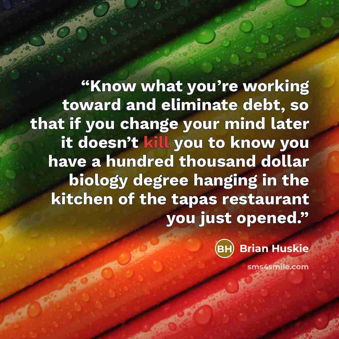“Know what you’re working toward and eliminate debt, so that if you change your mind later it doesn’t kill you to know you have a hundred thousand dollar biology degree hanging in the kitchen of the tapas restaurant you just opened.” quote by Brian Huskie