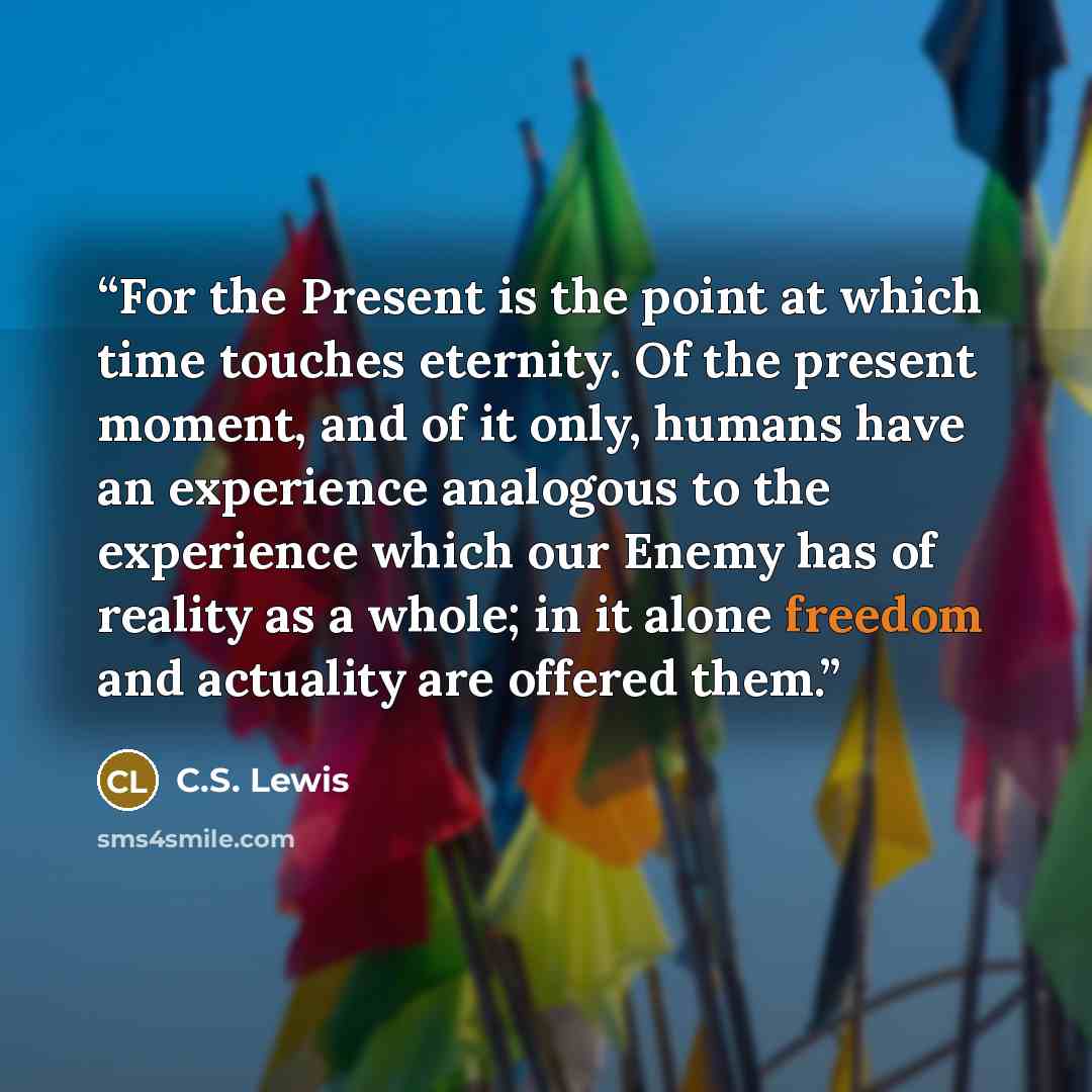 “For the Present is the point at which time touches eternity. Of the present moment, and of it only, humans have an experience analogous to the experience which our Enemy has of reality as a whole; in it alone freedom and actuality are offered them.” quote by C.S. Lewis