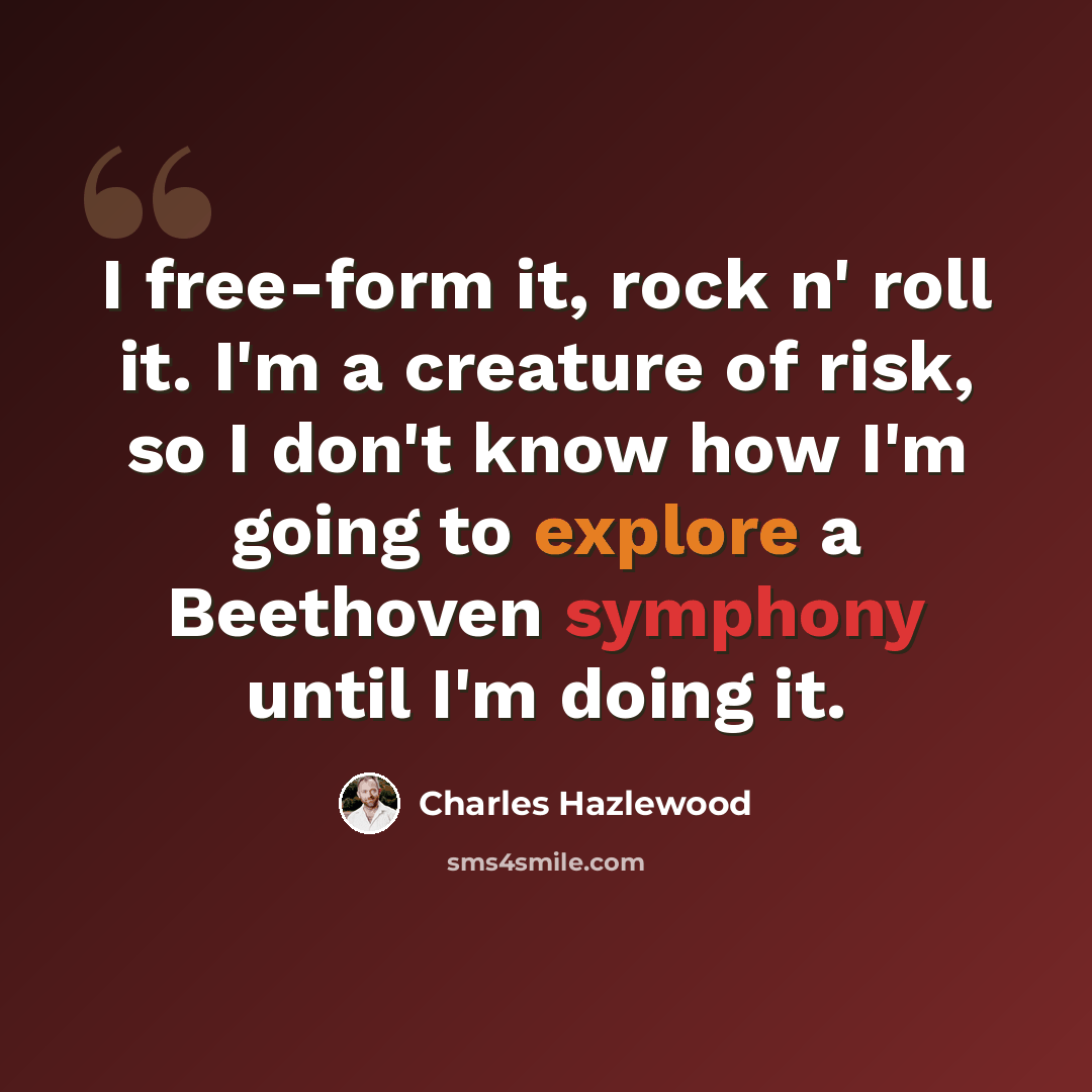 “I free-form it, rock n' roll it. I'm a creature of risk, so I don't know how I'm going to explore a Beethoven symphony until I'm doing it.” quote by Charles Hazlewood