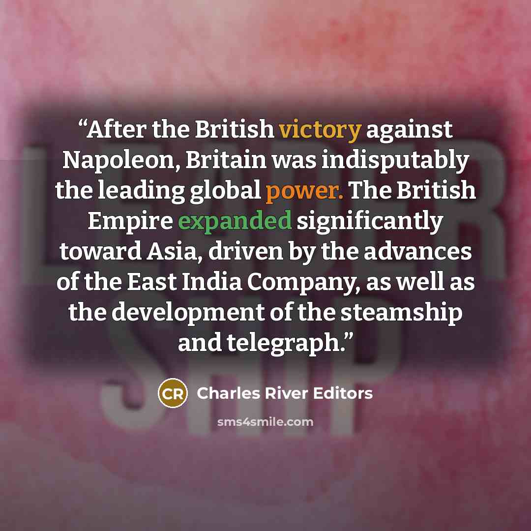“After the British victory against Napoleon, Britain was indisputably the leading global power. The British Empire expanded significantly toward Asia, driven by the advances of the East India Company, as well as the development of the steamship and telegraph.” quote by Charles River Editors