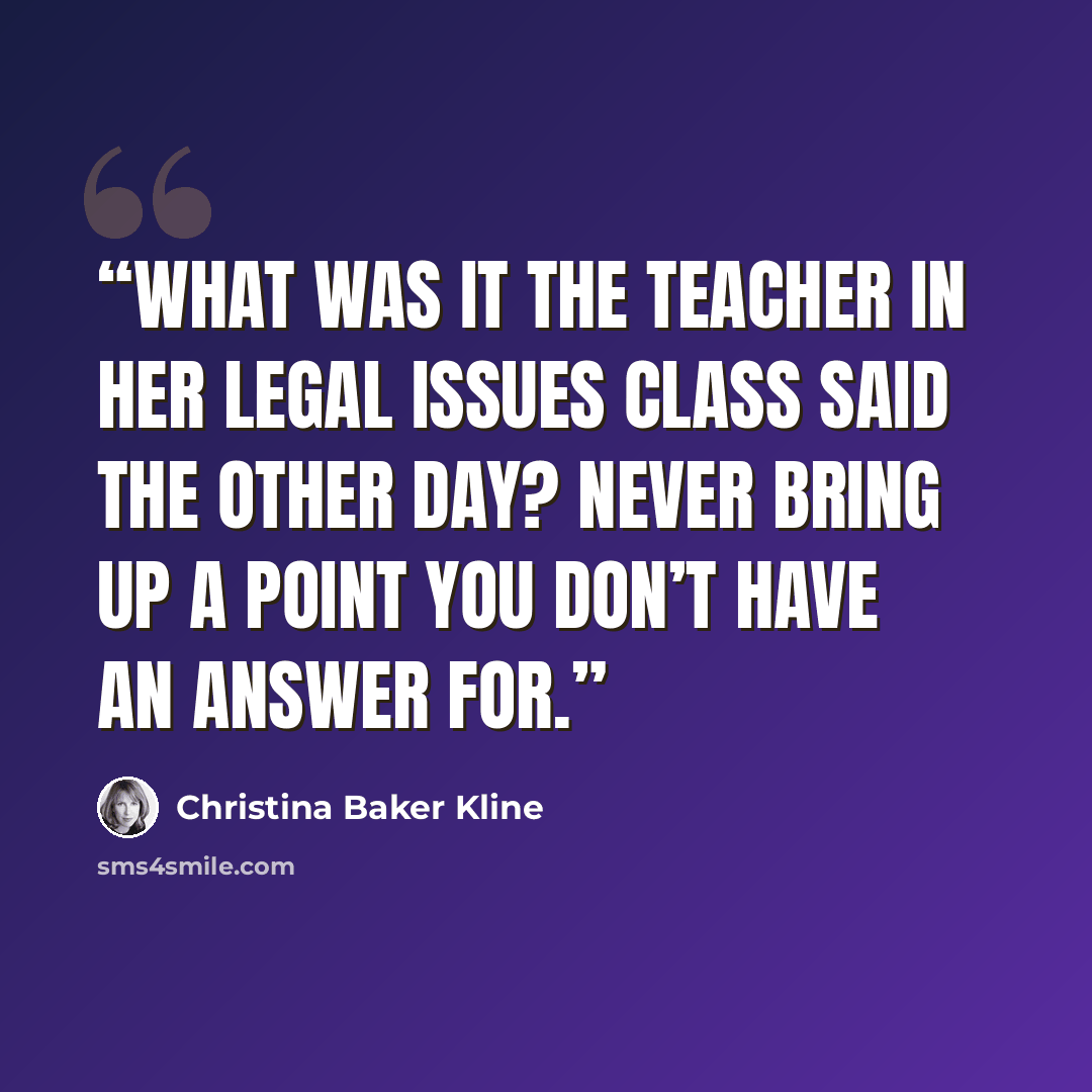 “What was it the teacher in her Legal Issues class said the other day? Never bring up a point you don’t have an answer for.” quote by Christina Baker Kline