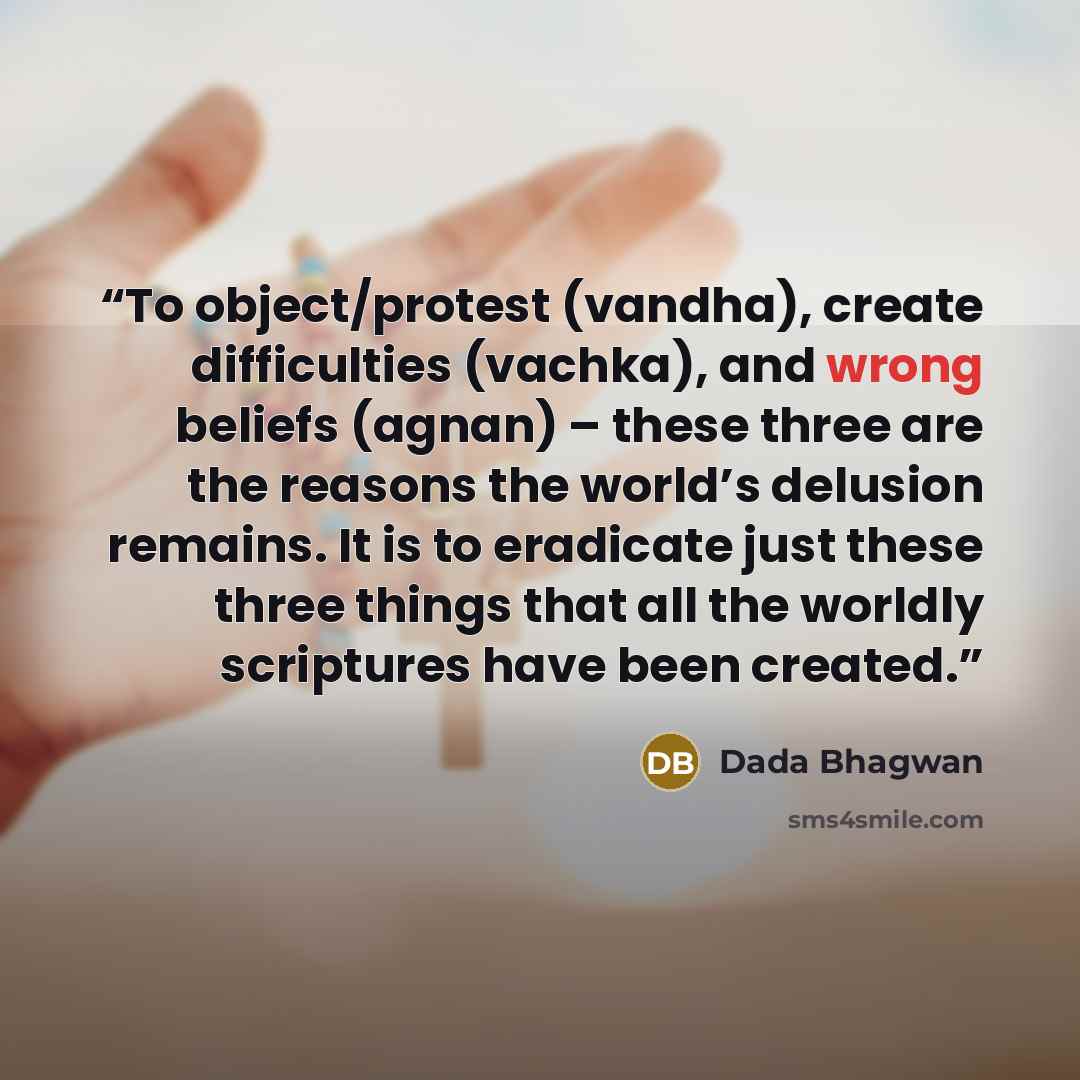 “To object/protest (vandha), create difficulties (vachka), and wrong beliefs (agnan) – these three are the reasons the world’s delusion remains. It is to eradicate just these three things that all the worldly scriptures have been created.” quote by Dada Bhagwan