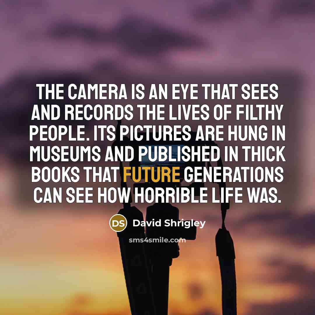 “The camera is an eye that sees and records the lives of filthy people. Its pictures are hung in museums and published in thick books that future generations can see how horrible life was.” quote by David Shrigley
