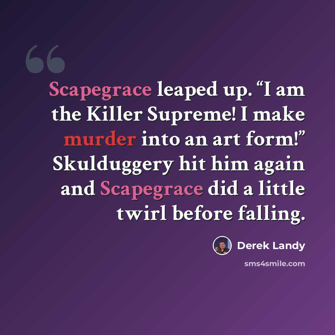 “Scapegrace leaped up. “I am the Killer Supreme! I make murder into an art form!” Skulduggery hit him again and Scapegrace did a little twirl before falling.” quote by Derek Landy