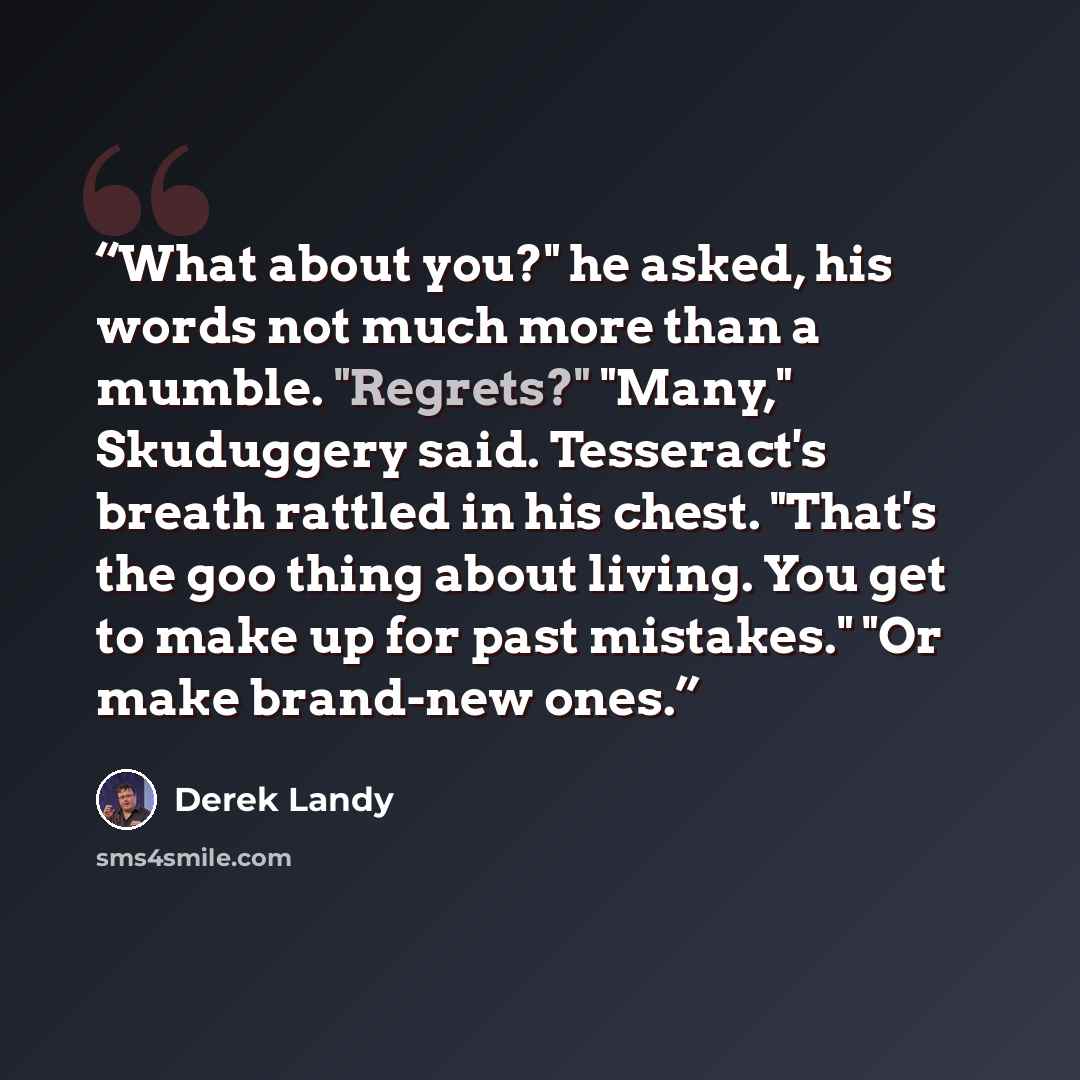 “What about you?" he asked, his words not much more than a mumble. "Regrets?" "Many," Skuduggery said. Tesseract's breath rattled in his chest. "That's the goo thing about living. You get to make up for past mistakes." "Or make brand-new ones.” quote by Derek Landy