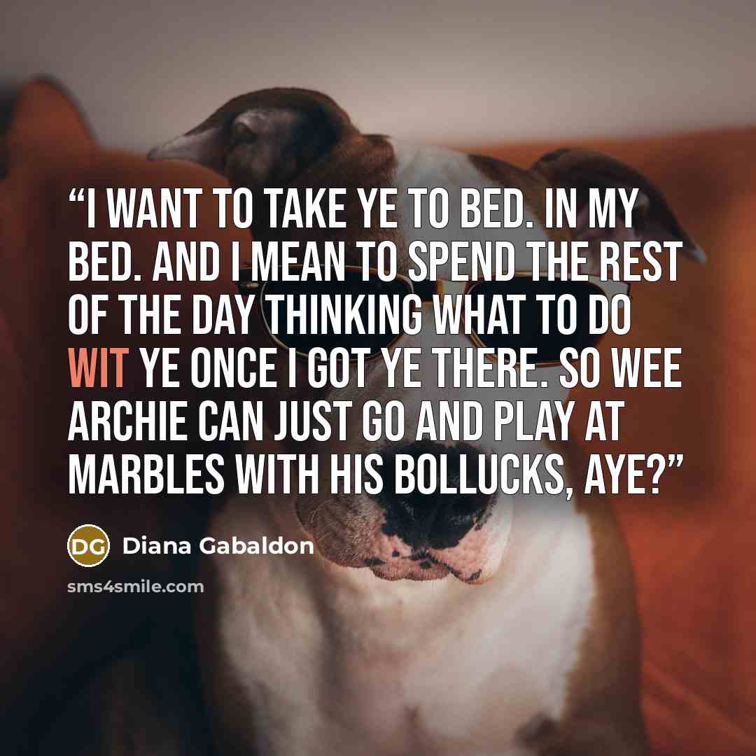 “I want to take ye to bed. In my bed. And I mean to spend the rest of the day thinking what to do wit ye once I got ye there. So wee Archie can just go and play at marbles with his bollucks, aye?” quote by Diana Gabaldon