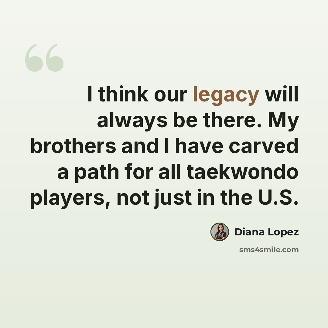 “I think our legacy will always be there. My brothers and I have carved a path for all taekwondo players, not just in the U.S.” quote by Diana Lopez