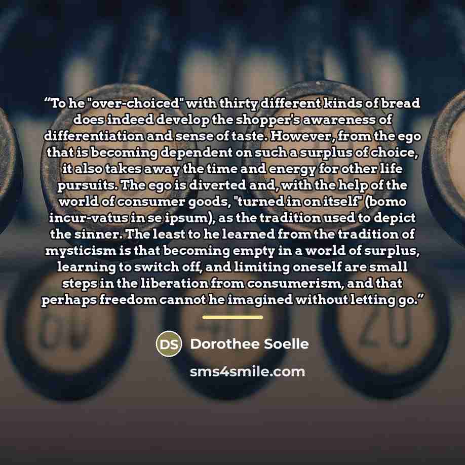 “To he "over-choiced" with thirty different kinds of bread does indeed develop the shopper's awareness of differentiation and sense of taste. However, from the ego that is becoming dependent on such a surplus of choice, it also takes away the time and energy for other life pursuits. The ego is…” quote by Dorothee Soelle