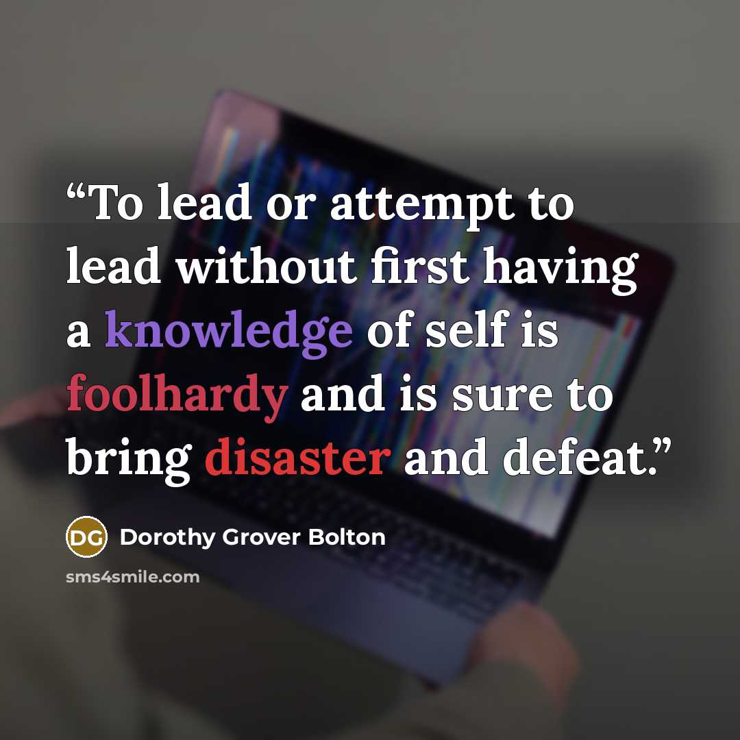 “To lead or attempt to lead without first having a knowledge of self is foolhardy and is sure to bring disaster and defeat.” quote by Dorothy Grover Bolton