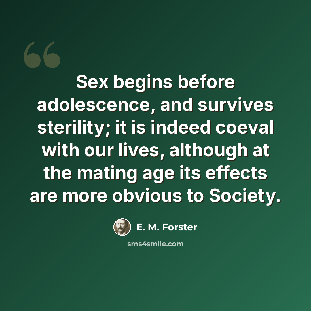 “Sex begins before adolescence, and survives sterility; it is indeed coeval with our lives, although at the mating age its effects are more obvious to Society.” quote by E. M. Forster