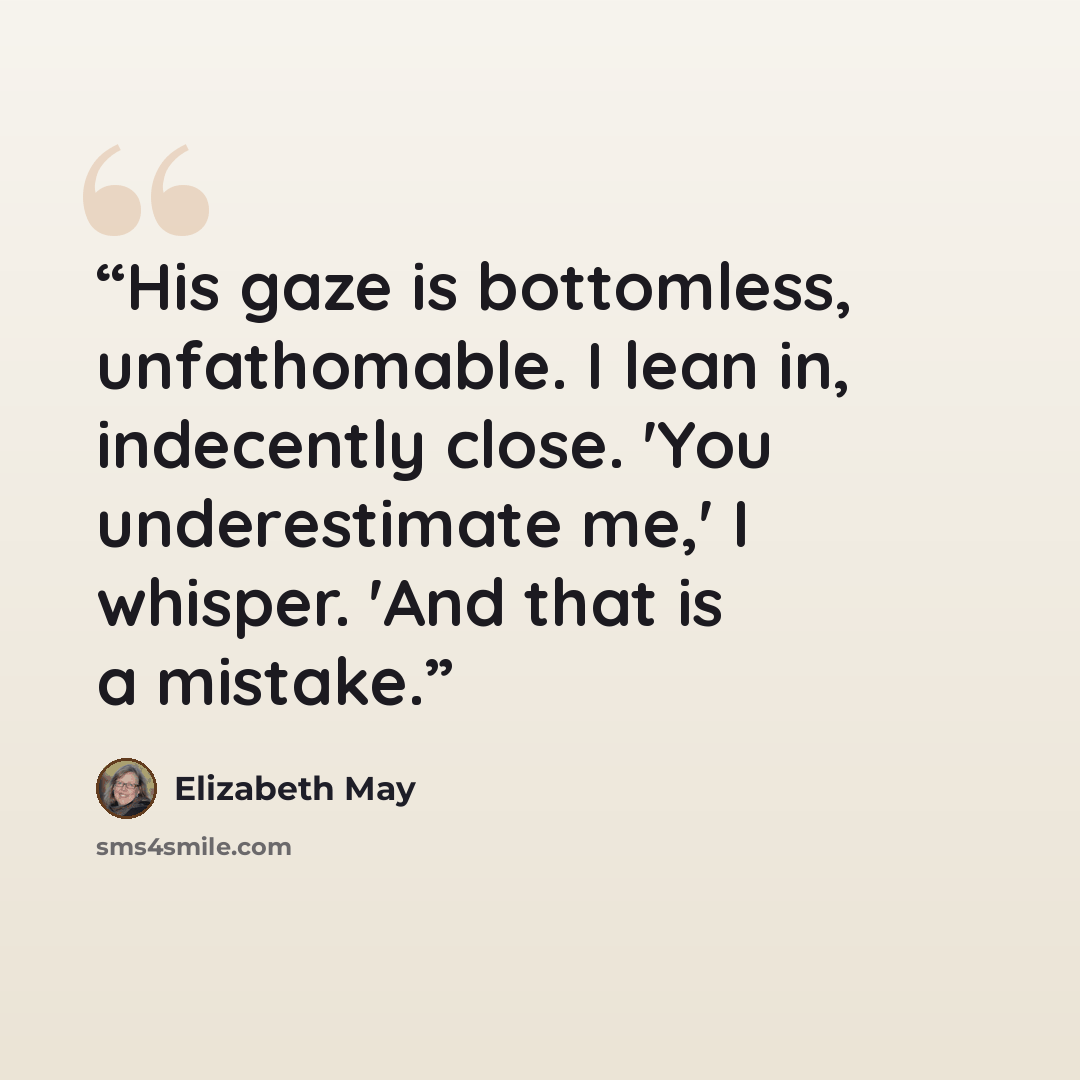 “His gaze is bottomless, unfathomable. I lean in, indecently close. 'You underestimate me,' I whisper. 'And that is a mistake.” quote by Elizabeth May