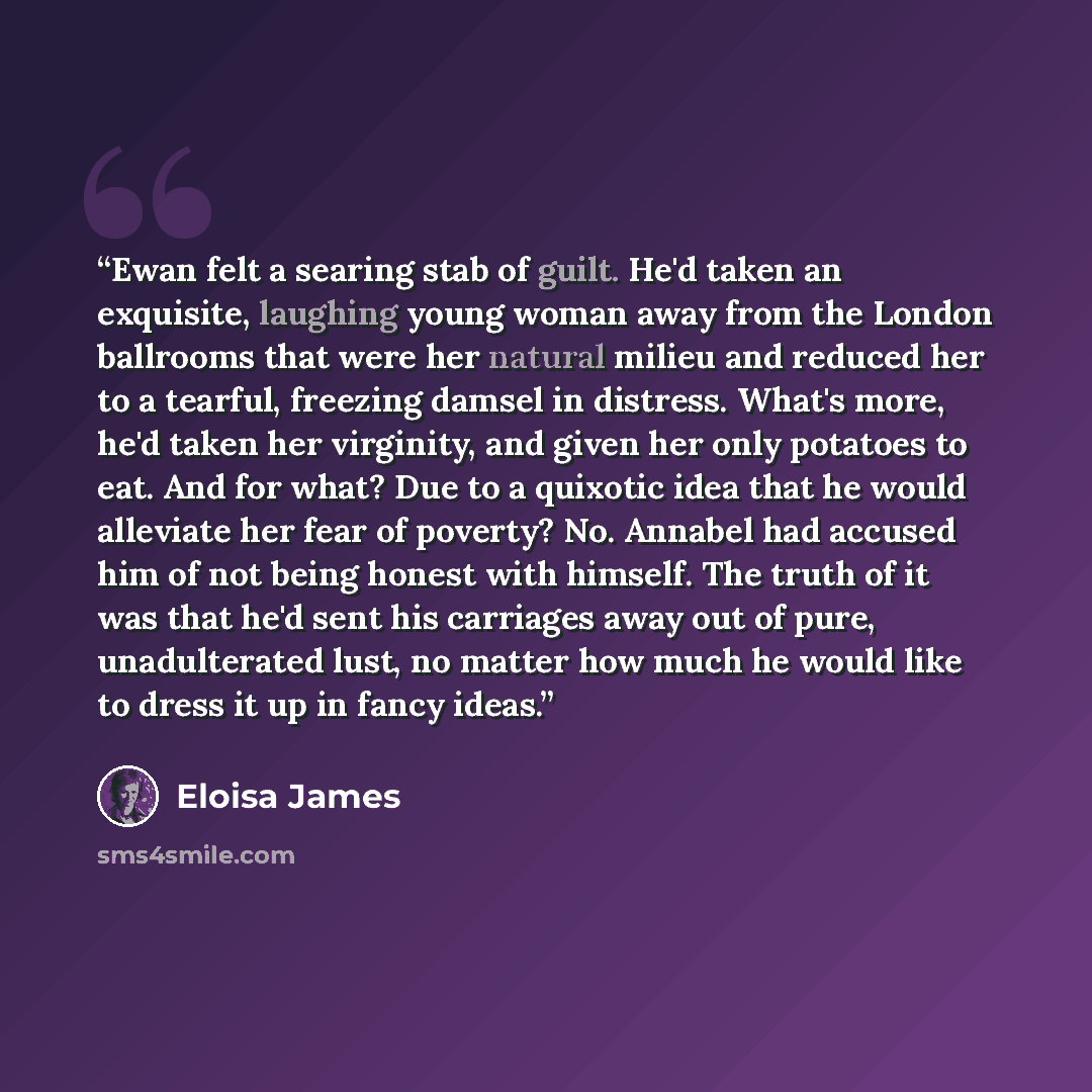 “Ewan felt a searing stab of guilt. He'd taken an exquisite, laughing young woman away from the London ballrooms that were her natural milieu and reduced her to a tearful, freezing damsel in distress. What's more, he'd taken her virginity, and given her only potatoes to eat. And for what? Due to a…” quote by Eloisa James