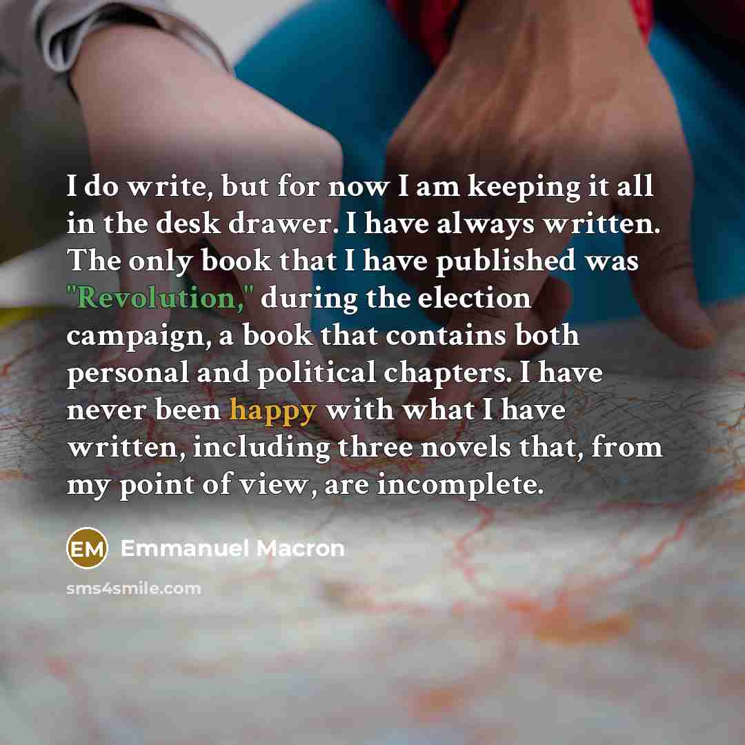 “I do write, but for now I am keeping it all in the desk drawer. I have always written. The only book that I have published was "Revolution," during the election campaign, a book that contains both personal and political chapters. I have never been happy with what I have written, including three…” quote by Emmanuel Macron