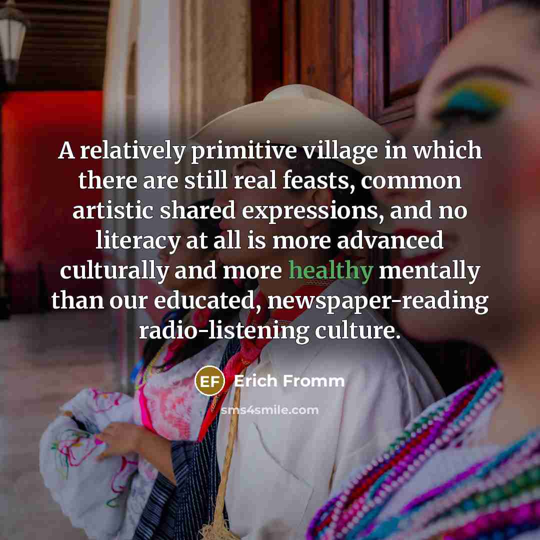 “A relatively primitive village in which there are still real feasts, common artistic shared expressions, and no literacy at all is more advanced culturally and more healthy mentally than our educated, newspaper-reading radio-listening culture.” quote by Erich Fromm
