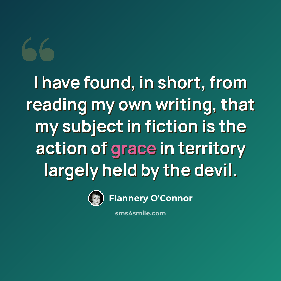 “I have found, in short, from reading my own writing, that my subject in fiction is the action of grace in territory largely held by the devil.” quote by Flannery O'Connor
