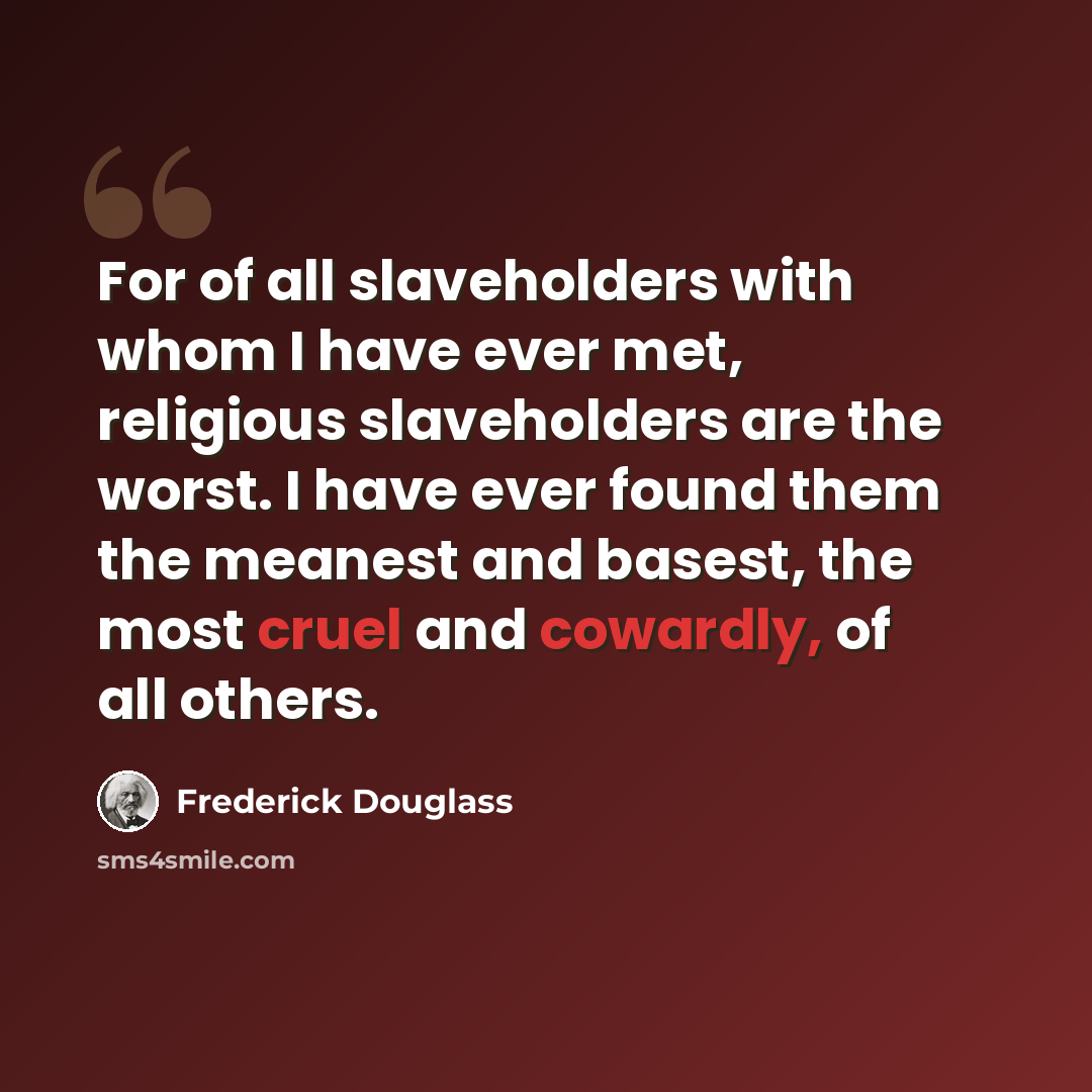 “For of all slaveholders with whom I have ever met, religious slaveholders are the worst. I have ever found them the meanest and basest, the most cruel and cowardly, of all others.” quote by Frederick Douglass