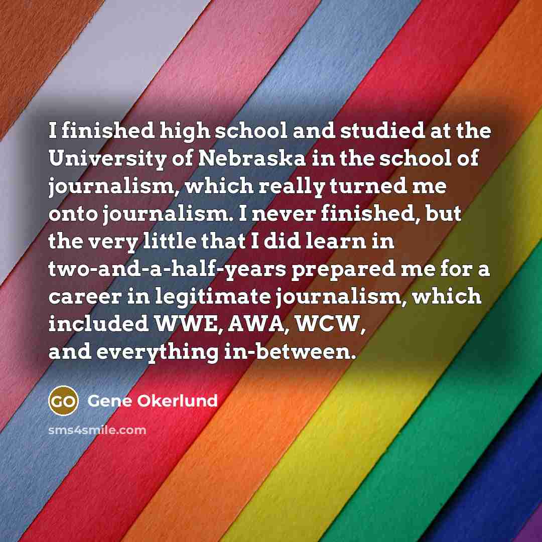 “I finished high school and studied at the University of Nebraska in the school of journalism, which really turned me onto journalism. I never finished, but the very little that I did learn in two-and-a-half-years prepared me for a career in legitimate journalism, which included WWE, AWA, WCW, and…” quote by Gene Okerlund