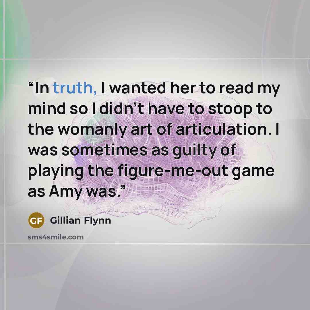 “In truth, I wanted her to read my mind so I didn’t have to stoop to the womanly art of articulation. I was sometimes as guilty of playing the figure-me-out game as Amy was.” quote by Gillian Flynn