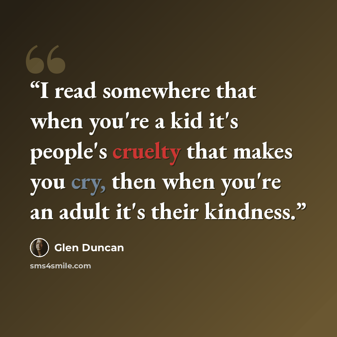 “I read somewhere that when you're a kid it's people's cruelty that makes you cry, then when you're an adult it's their kindness.” quote by Glen Duncan