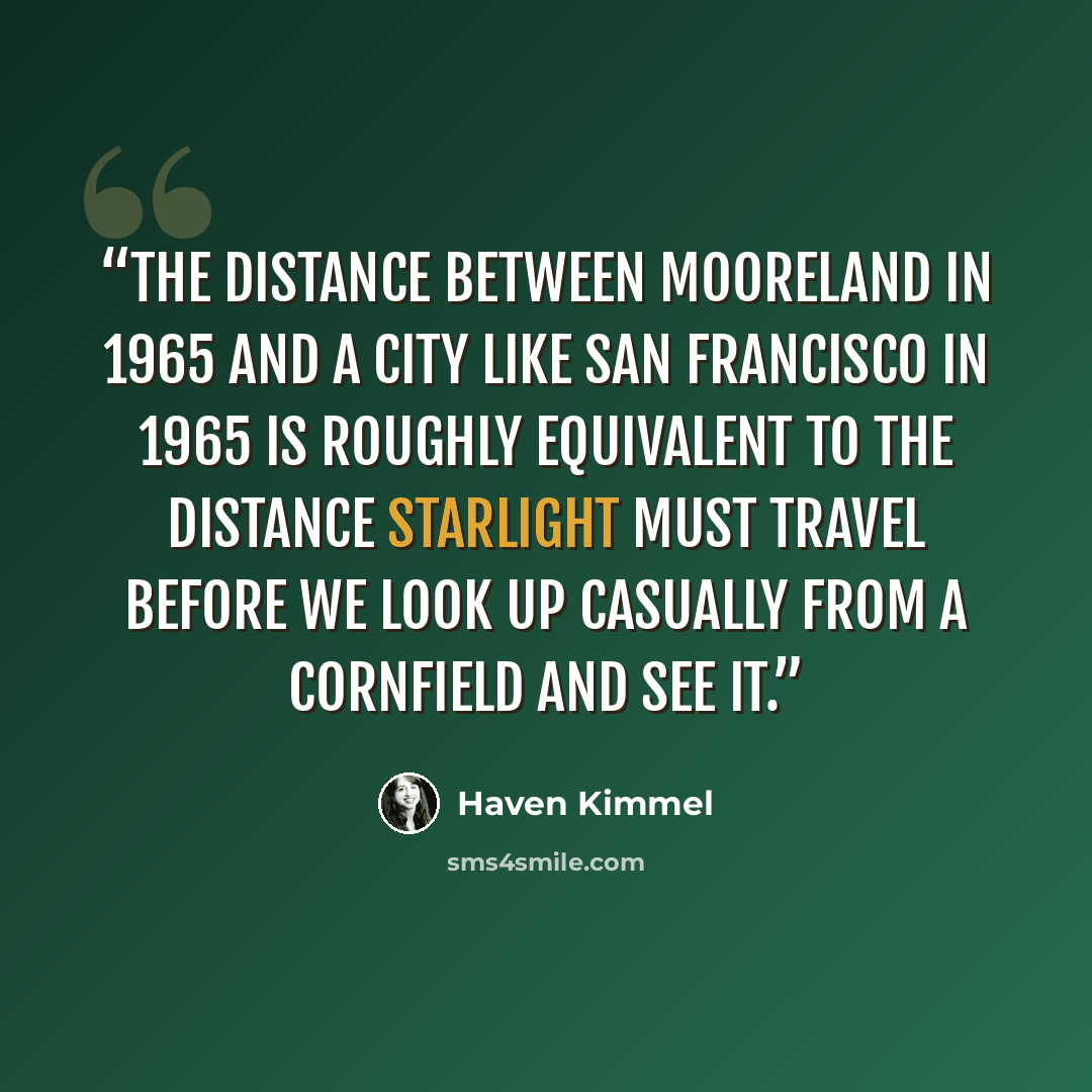 “The distance between Mooreland in 1965 and a city like San Francisco in 1965 is roughly equivalent to the distance starlight must travel before we look up casually from a cornfield and see it.” quote by Haven Kimmel