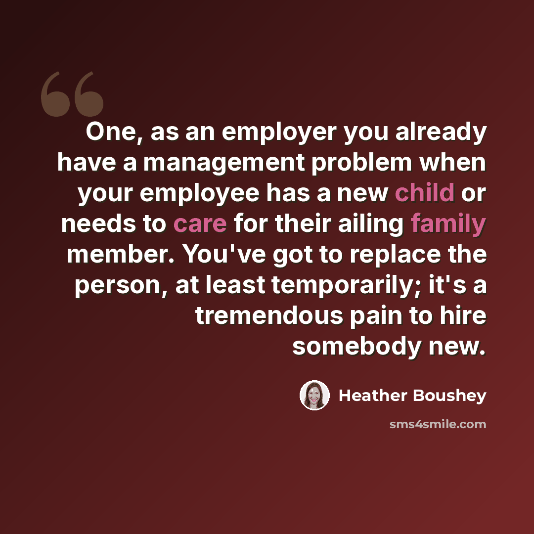 “One, as an employer you already have a management problem when your employee has a new child or needs to care for their ailing family member. You've got to replace the person, at least temporarily; it's a tremendous pain to hire somebody new.” quote by Heather Boushey