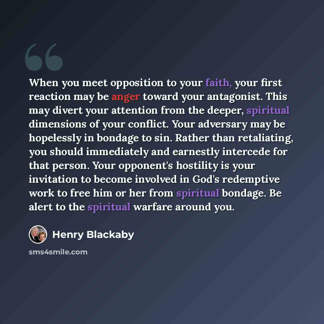 “When you meet opposition to your faith, your first reaction may be anger toward your antagonist. This may divert your attention from the deeper, spiritual dimensions of your conflict. Your adversary may be hopelessly in bondage to sin. Rather than retaliating, you should immediately and earnestly…” quote by Henry Blackaby