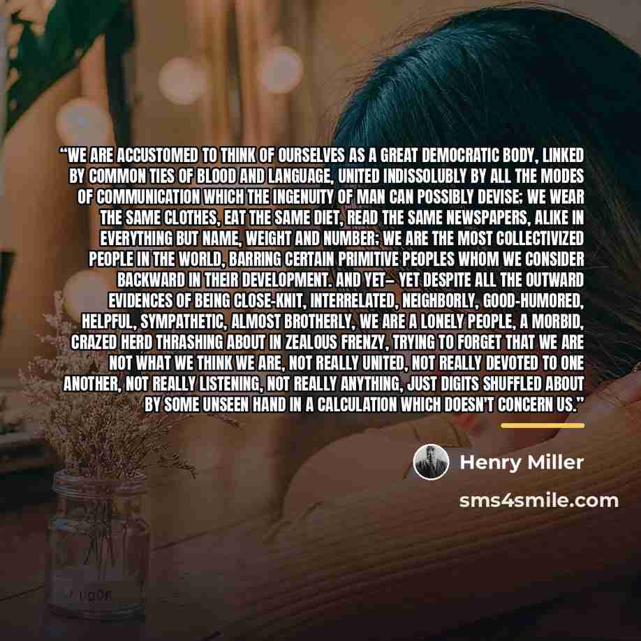 “We are accustomed to think of ourselves as a great democratic body, linked by common ties of blood and language, united indissolubly by all the modes of communication which the ingenuity of man can possibly devise; we wear the same clothes, eat the same diet, read the same newspapers, alike in…” quote by Henry Miller