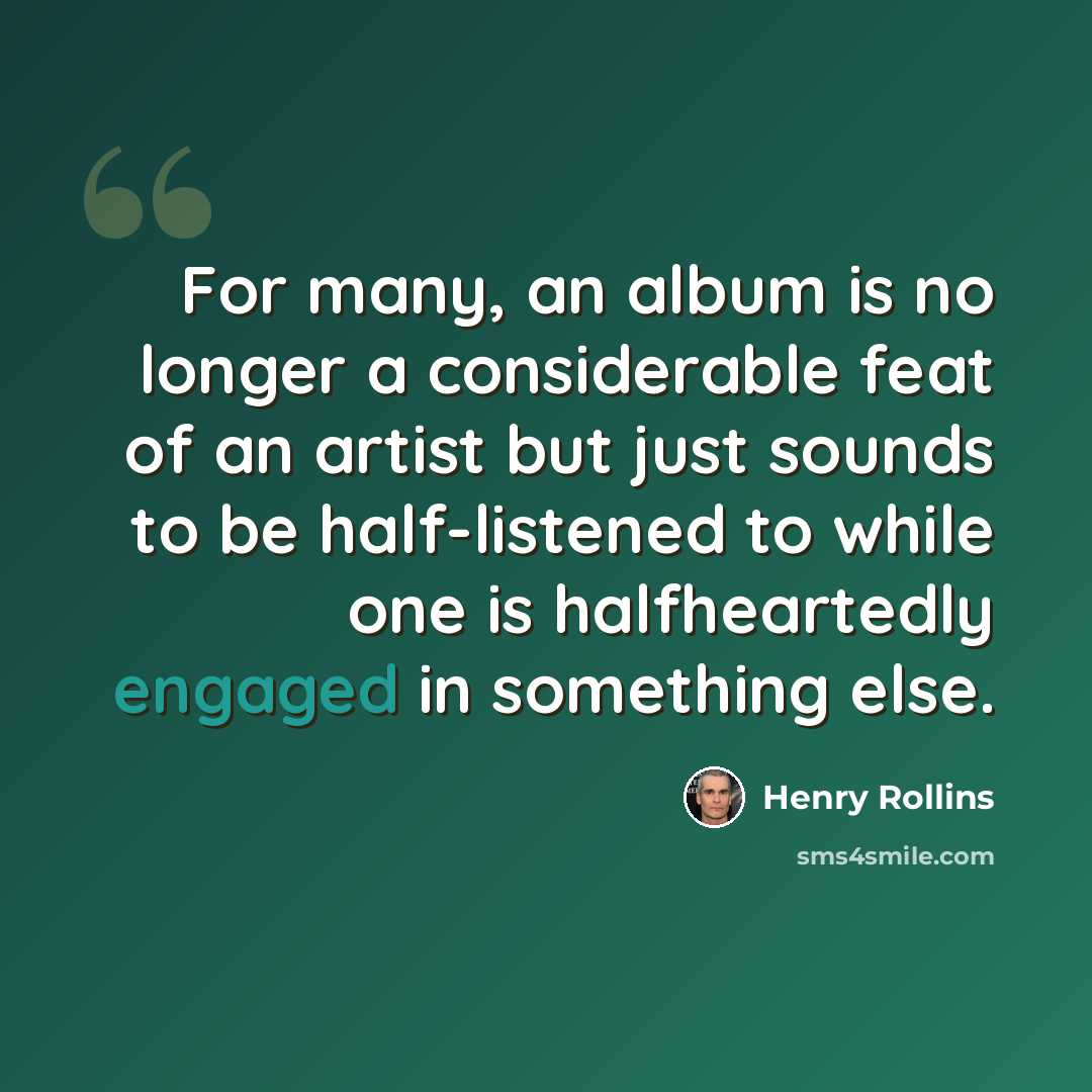“For many, an album is no longer a considerable feat of an artist but just sounds to be half-listened to while one is halfheartedly engaged in something else.” quote by Henry Rollins