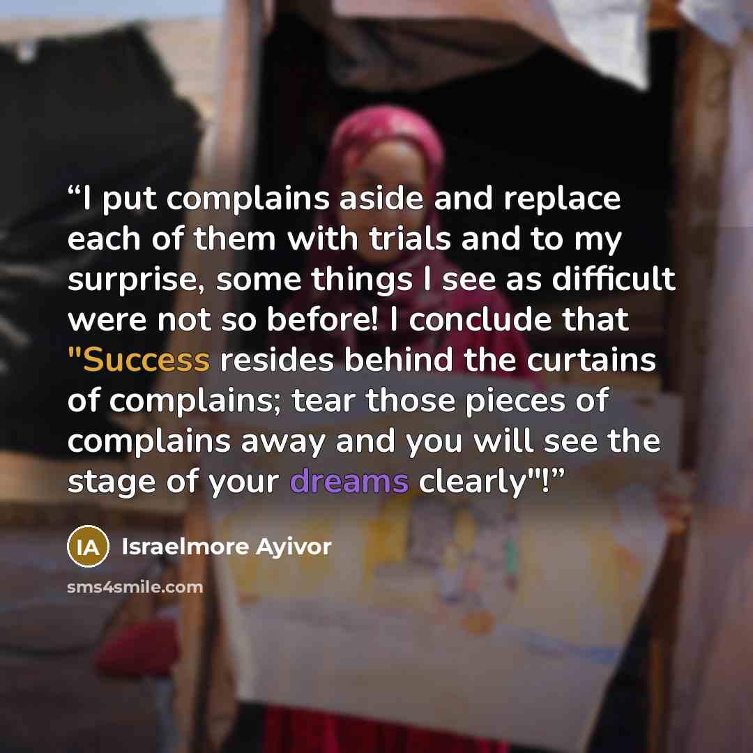 “I put complains aside and replace each of them with trials and to my surprise, some things I see as difficult were not so before! I conclude that "Success resides behind the curtains of complains; tear those pieces of complains away and you will see the stage of your dreams clearly"!” quote by Israelmore Ayivor