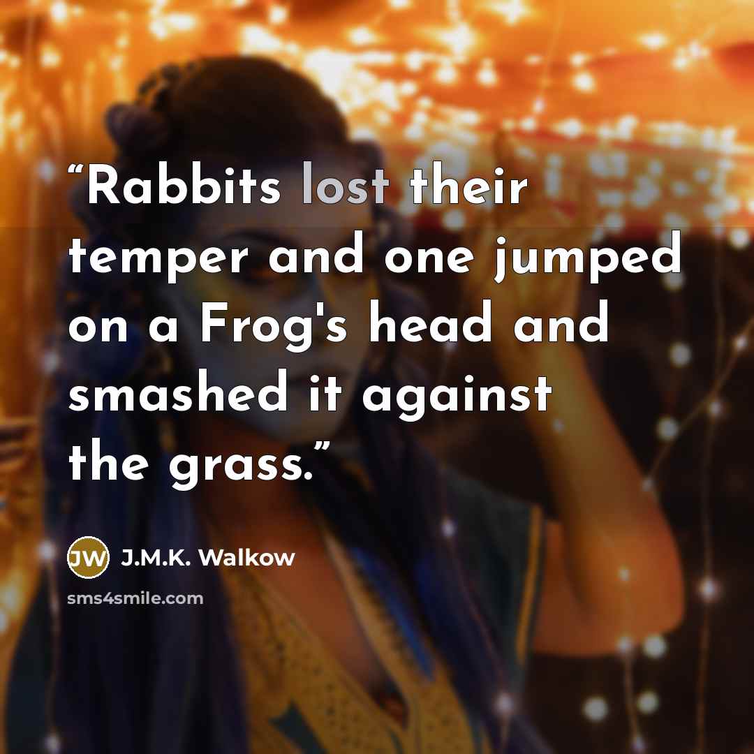 “Rabbits lost their temper and one jumped on a Frog's head and smashed it against the grass.” quote by J.M.K. Walkow