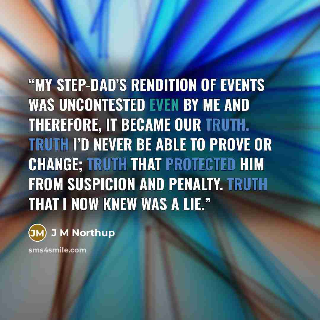 “My step-dad’s rendition of events was uncontested even by me and therefore, it became our truth. Truth I’d never be able to prove or change; truth that protected him from suspicion and penalty. Truth that I now knew was a lie.” quote by J M Northup