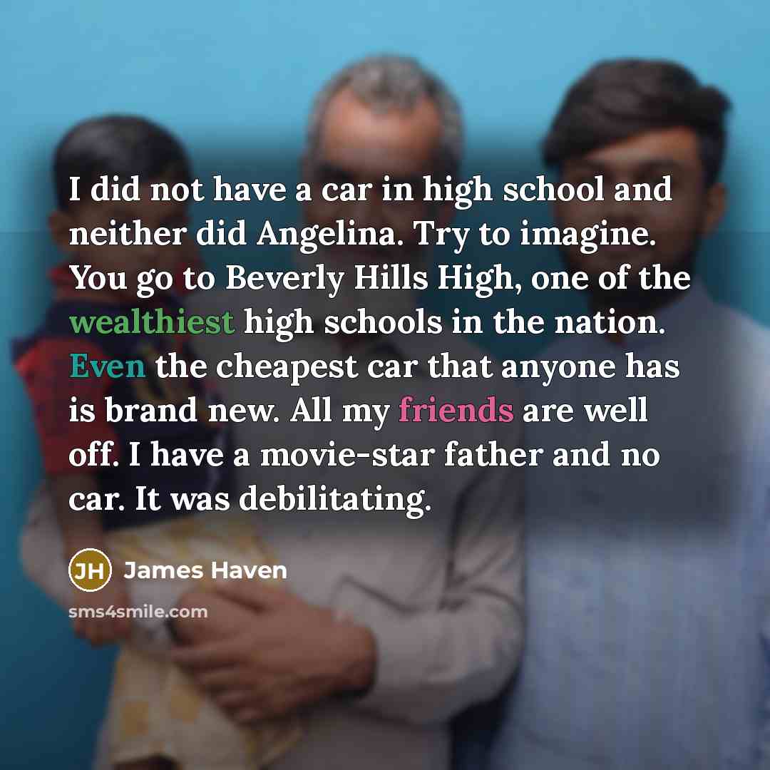 “I did not have a car in high school and neither did Angelina. Try to imagine. You go to Beverly Hills High, one of the wealthiest high schools in the nation. Even the cheapest car that anyone has is brand new. All my friends are well off. I have a movie-star father and no car. It was debilitating.” quote by James Haven
