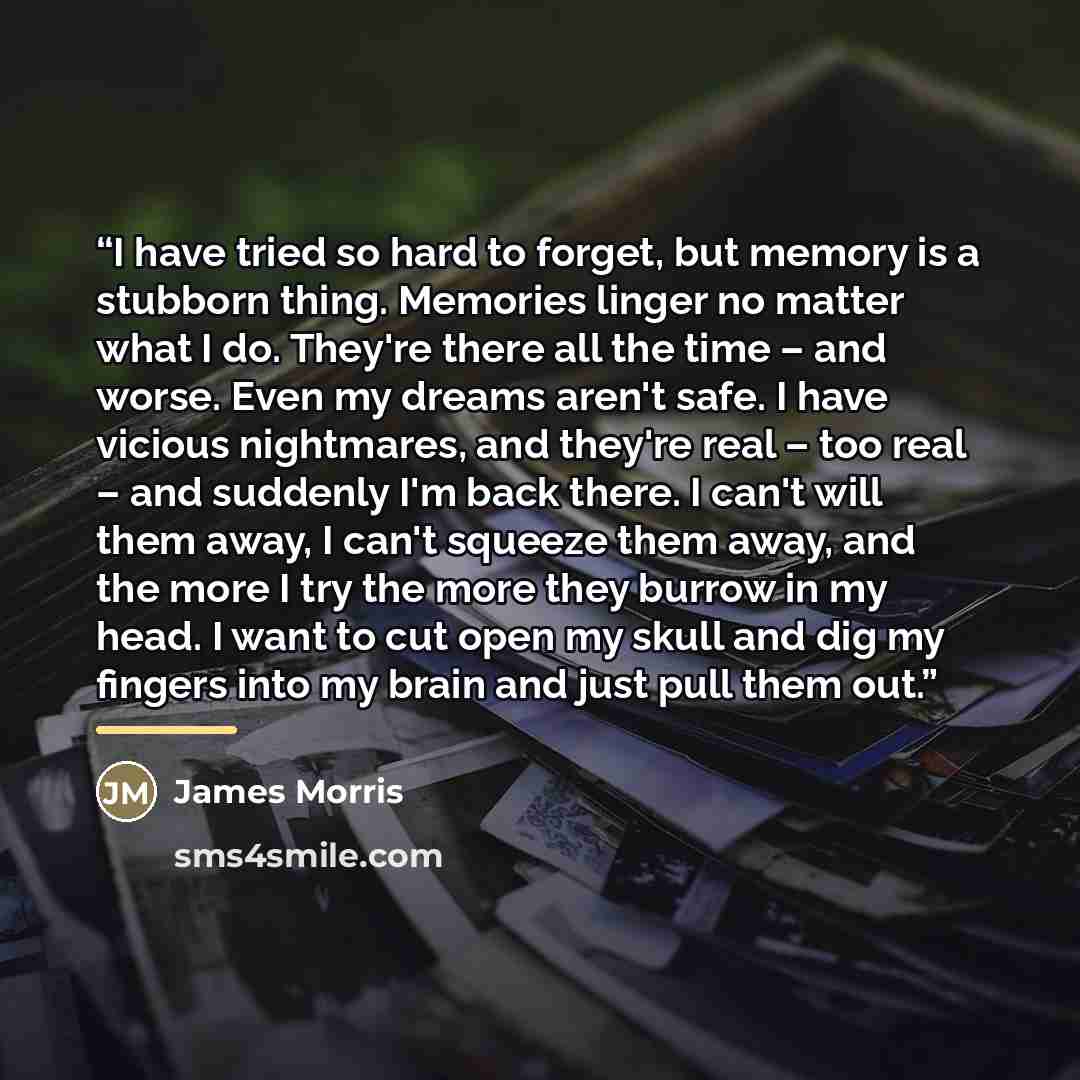 “I have tried so hard to forget, but memory is a stubborn thing. Memories linger no matter what I do. They're there all the time – and worse. Even my dreams aren't safe. I have vicious nightmares, and they're real – too real – and suddenly I'm back there. I can't will them away, I can't squeeze…” quote by James Morris