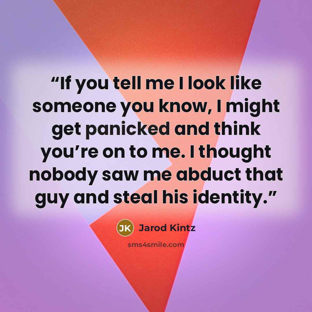 “If you tell me I look like someone you know, I might get panicked and think you’re on to me. I thought nobody saw me abduct that guy and steal his identity.” quote by Jarod Kintz