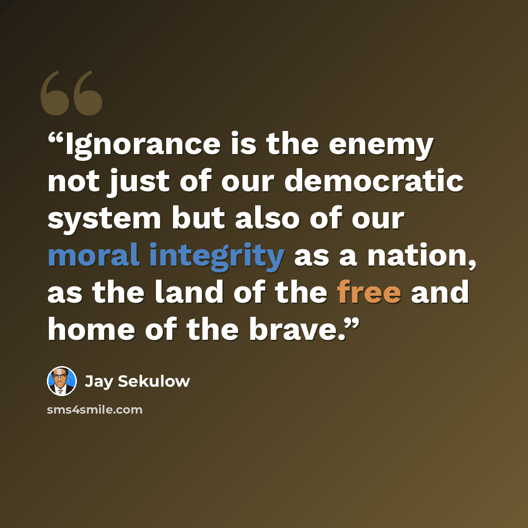 “Ignorance is the enemy not just of our democratic system but also of our moral integrity as a nation, as the land of the free and home of the brave.” quote by Jay Sekulow