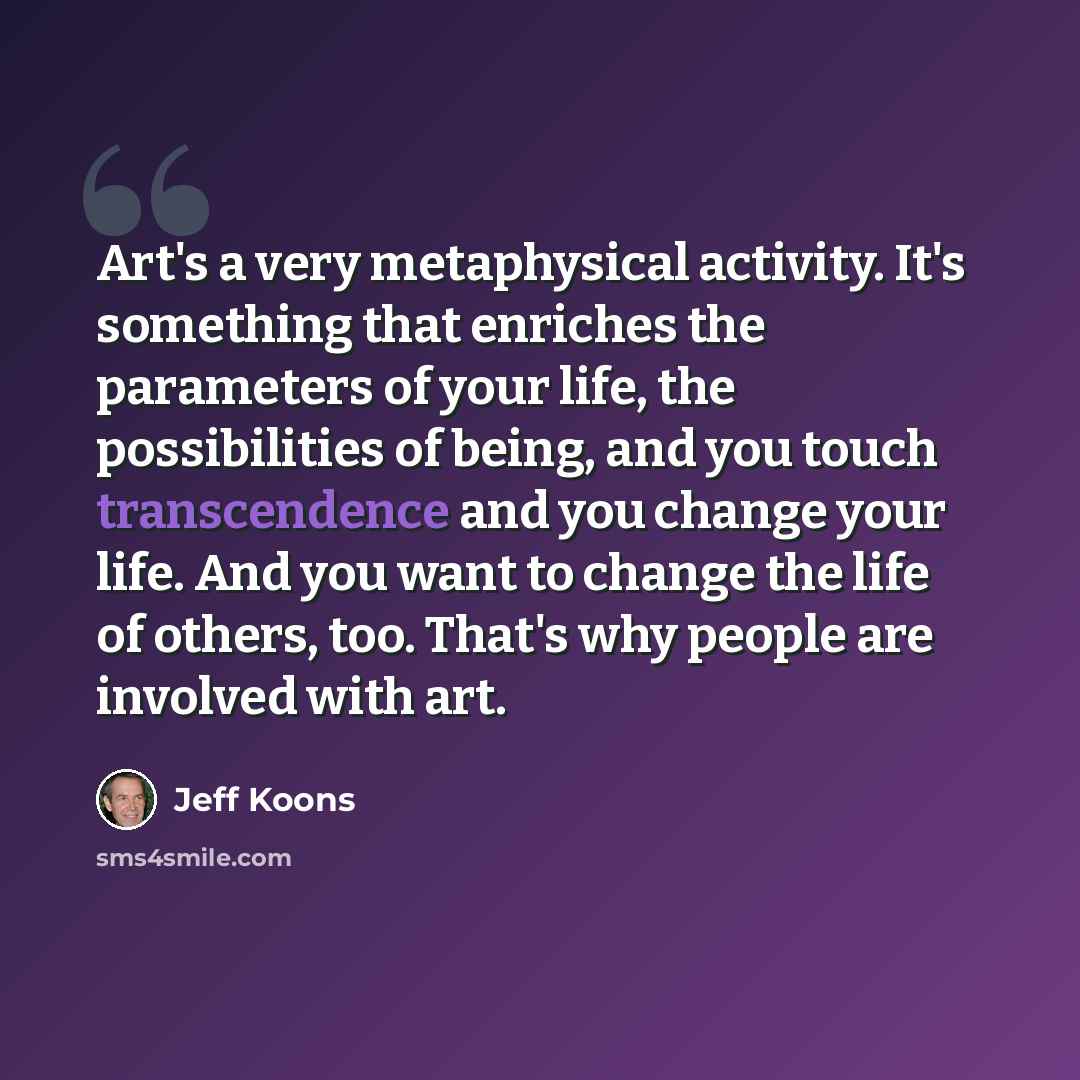 “Art's a very metaphysical activity. It's something that enriches the parameters of your life, the possibilities of being, and you touch transcendence and you change your life. And you want to change the life of others, too. That's why people are involved with art.” quote by Jeff Koons