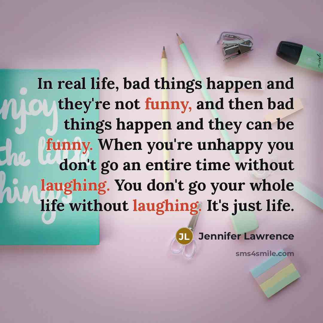 “In real life, bad things happen and they're not funny, and then bad things happen and they can be funny. When you're unhappy you don't go an entire time without laughing. You don't go your whole life without laughing. It's just life.” quote by Jennifer Lawrence
