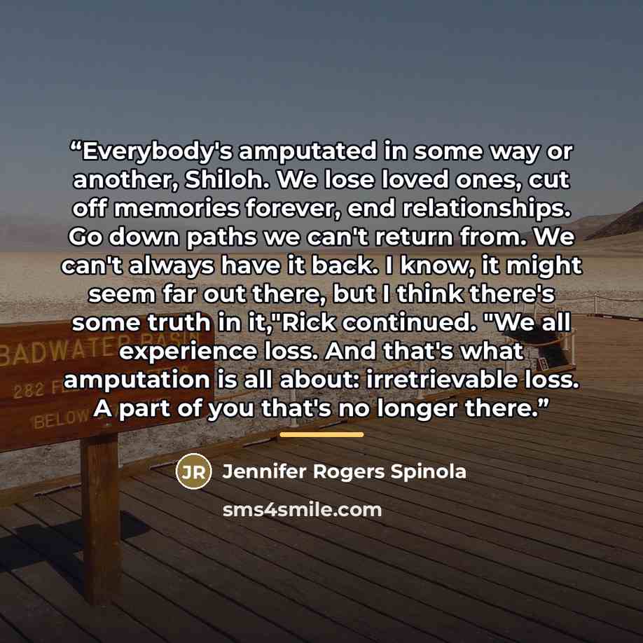 “Everybody's amputated in some way or another, Shiloh. We lose loved ones, cut off memories forever, end relationships. Go down paths we can't return from. We can't always have it back. I know, it might seem far out there, but I think there's some truth in it,"Rick continued. "We all experience…” quote by Jennifer Rogers Spinola