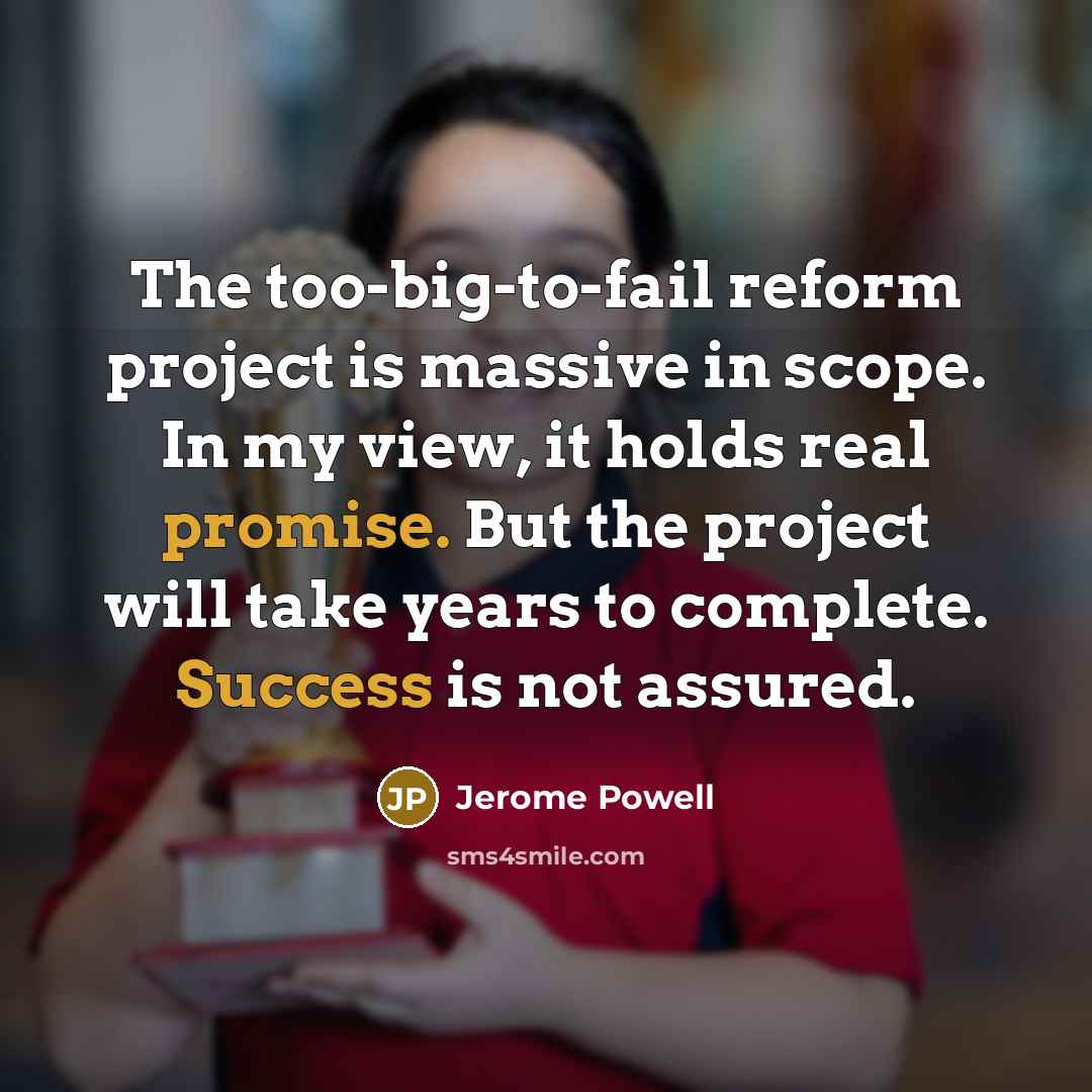 “The too-big-to-fail reform project is massive in scope. In my view, it holds real promise. But the project will take years to complete. Success is not assured.” quote by Jerome Powell