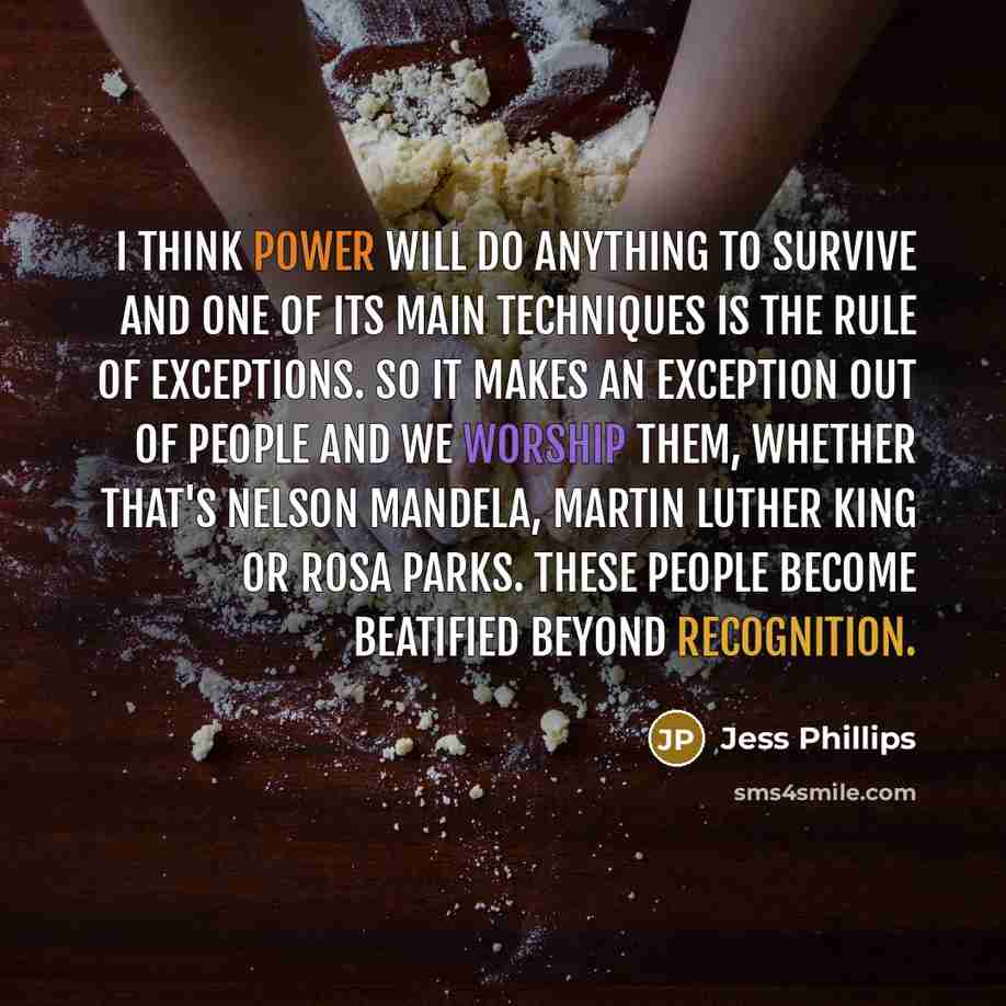 “I think power will do anything to survive and one of its main techniques is the rule of exceptions. So it makes an exception out of people and we worship them, whether that's Nelson Mandela, Martin Luther King or Rosa Parks. These people become beatified beyond recognition.” quote by Jess Phillips