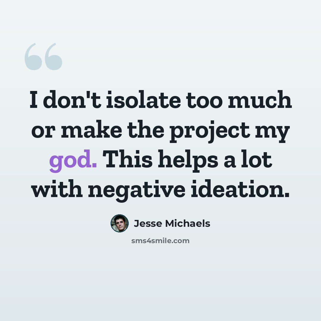 “I don't isolate too much or make the project my god. This helps a lot with negative ideation.” quote by Jesse Michaels