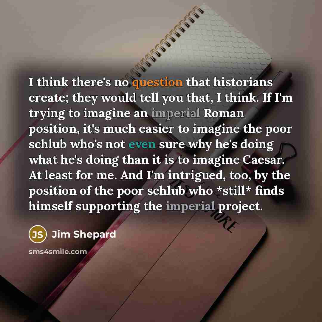 “I think there's no question that historians create; they would tell you that, I think. If I'm trying to imagine an imperial Roman position, it's much easier to imagine the poor schlub who's not even sure why he's doing what he's doing than it is to imagine Caesar. At least for me. And I'm…” quote by Jim Shepard
