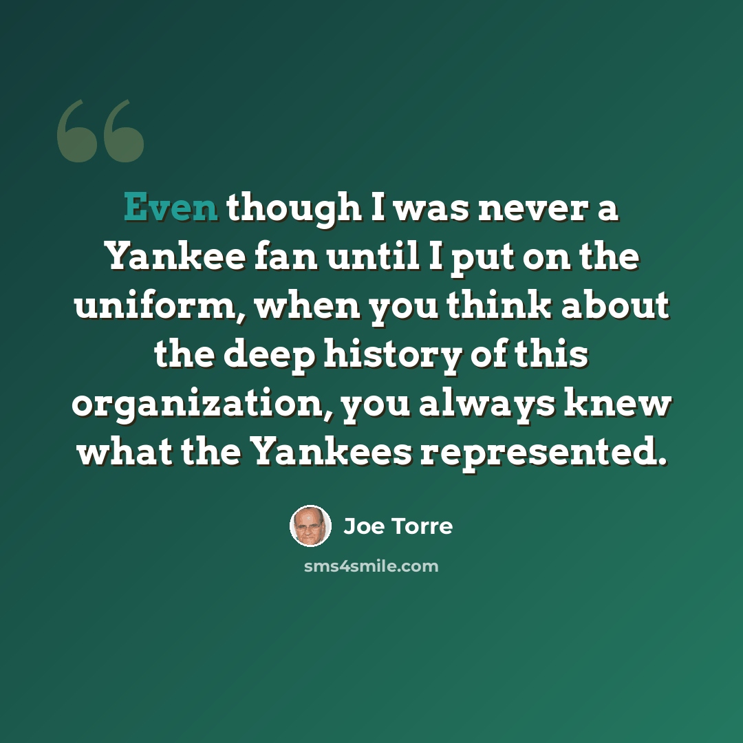 “Even though I was never a Yankee fan until I put on the uniform, when you think about the deep history of this organization, you always knew what the Yankees represented.” quote by Joe Torre