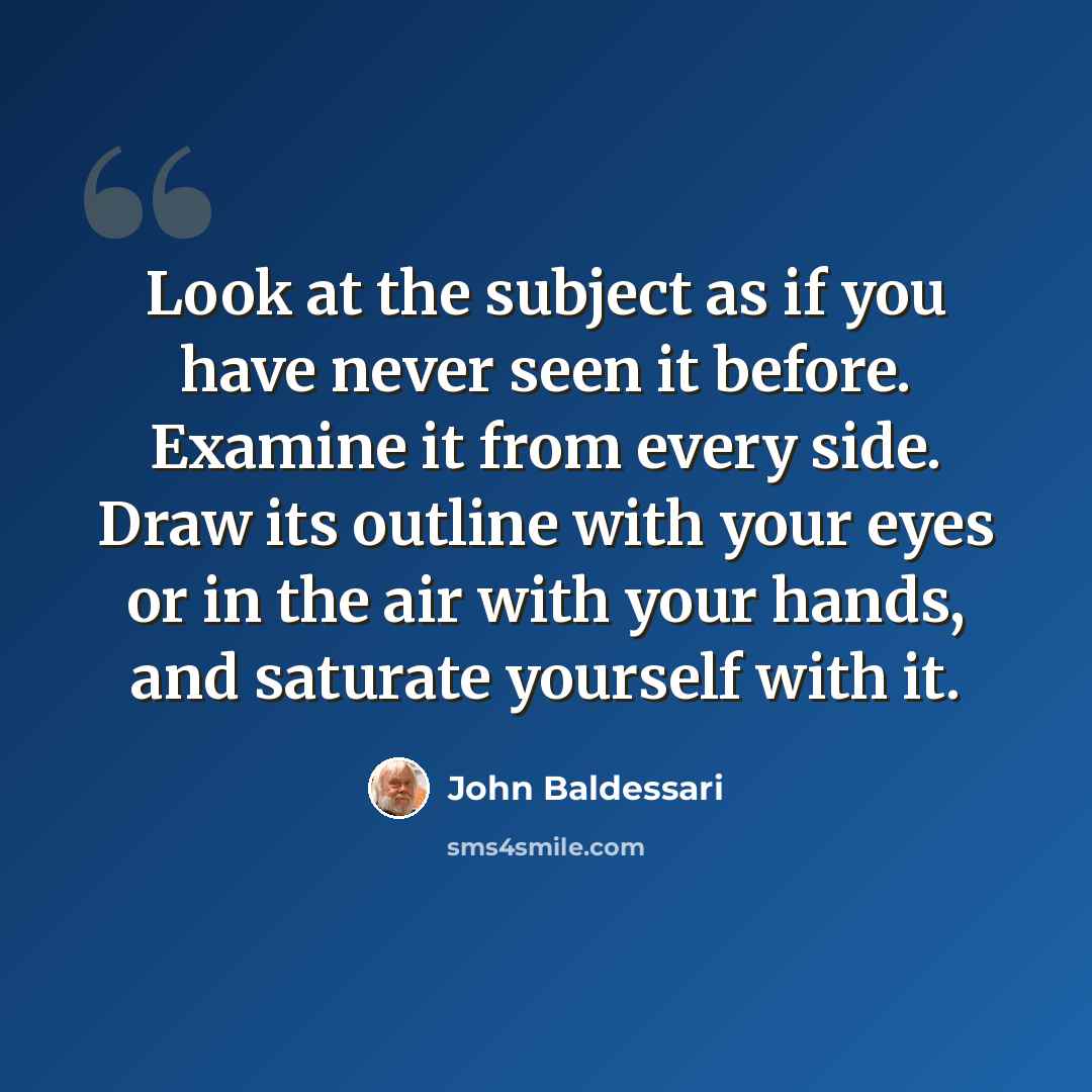 “Look at the subject as if you have never seen it before. Examine it from every side. Draw its outline with your eyes or in the air with your hands, and saturate yourself with it.” quote by John Baldessari