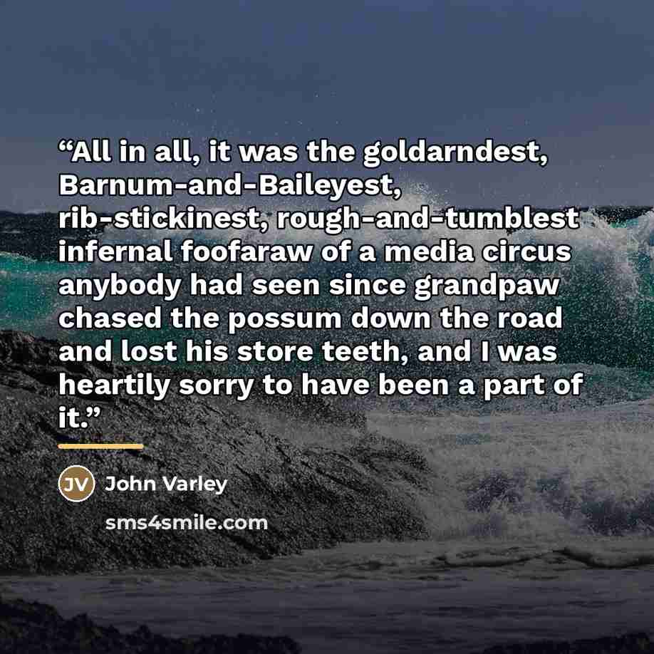 “All in all, it was the goldarndest, Barnum-and-Baileyest, rib-stickinest, rough-and-tumblest infernal foofaraw of a media circus anybody had seen since grandpaw chased the possum down the road and lost his store teeth, and I was heartily sorry to have been a part of it.” quote by John Varley