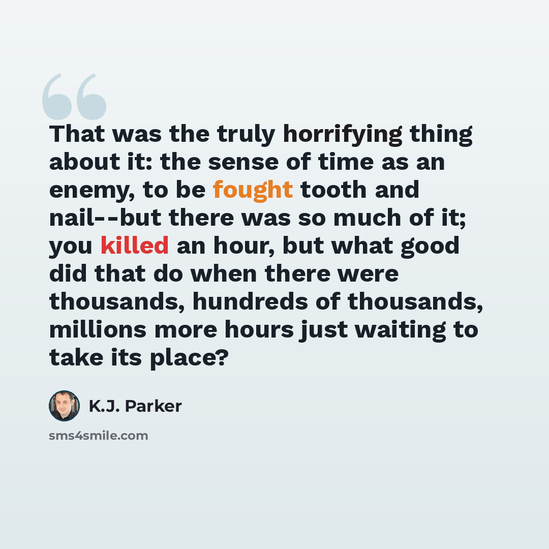 “That was the truly horrifying thing about it: the sense of time as an enemy, to be fought tooth and nail--but there was so much of it; you killed an hour, but what good did that do when there were thousands, hundreds of thousands, millions more hours just waiting to take its place?” quote by K.J. Parker