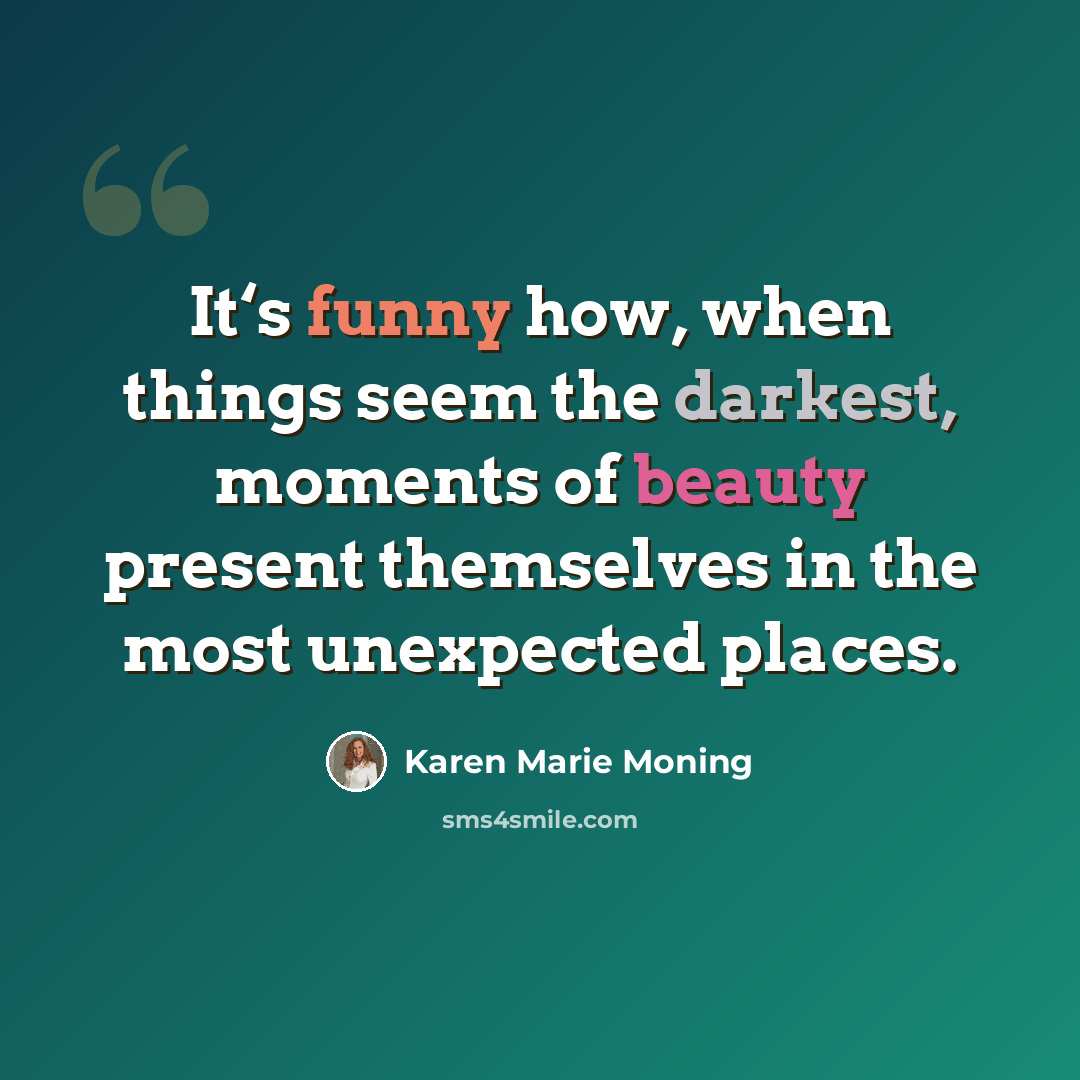 “It‘s funny how, when things seem the darkest, moments of beauty present themselves in the most unexpected places.” quote by Karen Marie Moning