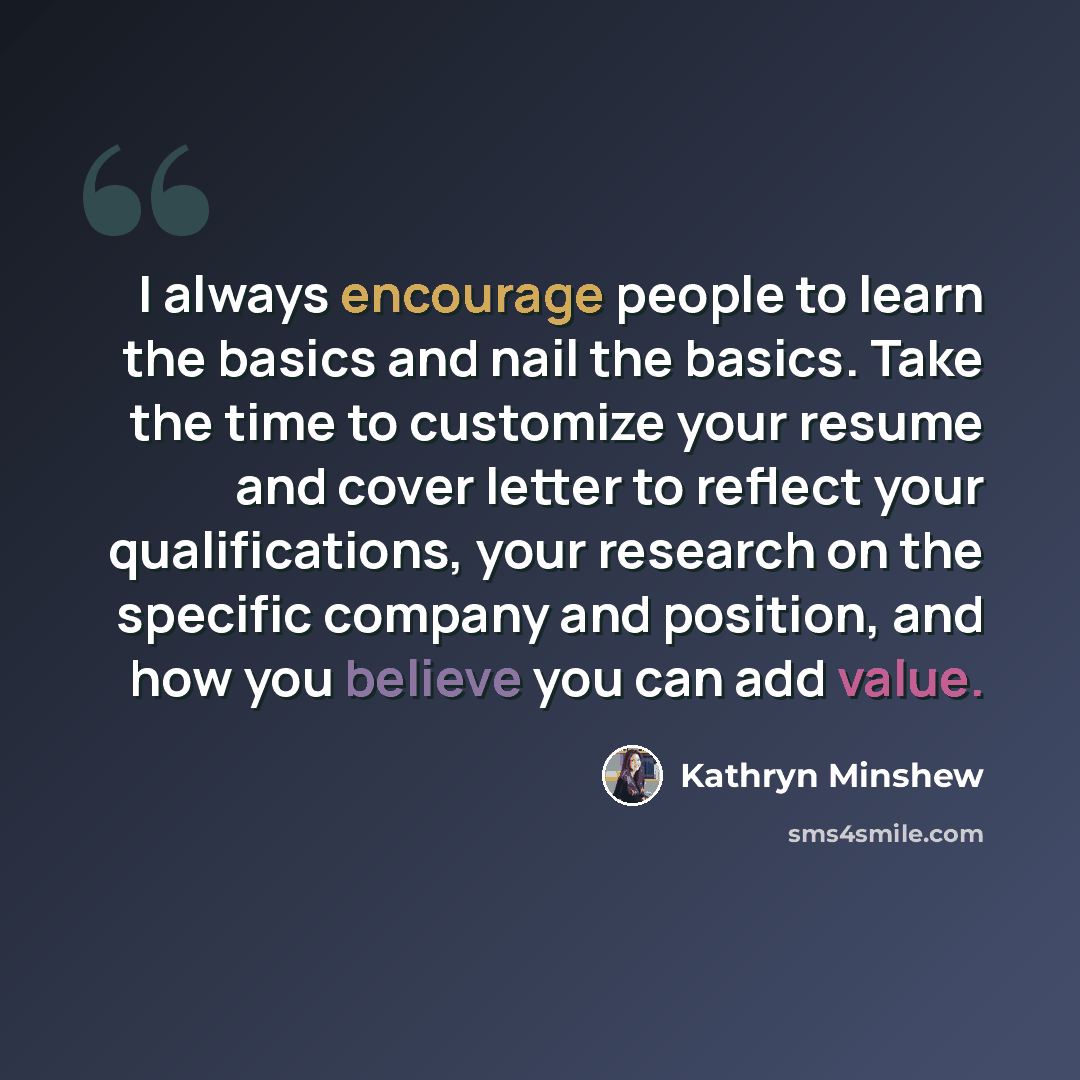 “I always encourage people to learn the basics and nail the basics. Take the time to customize your resume and cover letter to reflect your qualifications, your research on the specific company and position, and how you believe you can add value.” quote by Kathryn Minshew